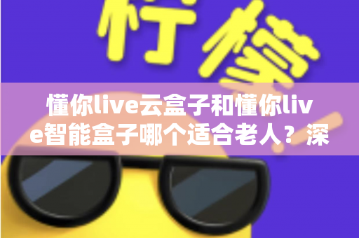 懂你live云盒子和懂你live智能盒子哪个适合老人？深度对比评测帮你给爸妈选对电视盒子