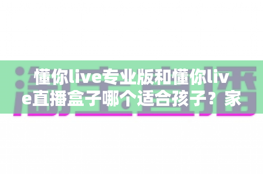 懂你live专业版和懂你live直播盒子哪个适合孩子？家长必读的全面对比与科学选购指南