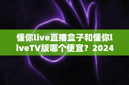 懂你live直播盒子和懂你liveTV版哪个便宜?2024最全价格对比与省钱选购攻略 懂你live直播盒子和懂你liveTV版哪个便宜?2024最全价格对比与省钱选购攻略