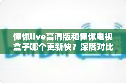 懂你live高清版和懂你电视盒子哪个更新快？深度对比解析与实用选购指南