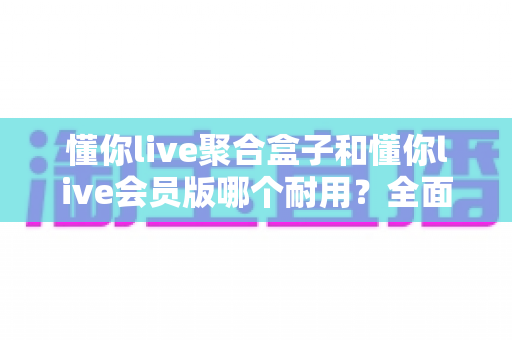 懂你live聚合盒子和懂你live会员版哪个耐用?全面对比评测助你选对产品不踩坑 懂你live聚合盒子和懂你live会员版哪个耐用?全面对比评测助你选对产品不踩坑