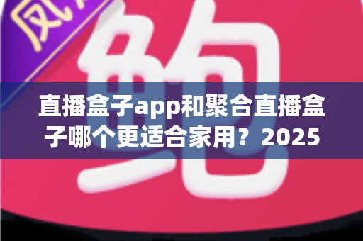 直播盒子app和聚合直播盒子哪个更适合家用?2025年家庭观影设备选购深度指南 直播盒子app和聚合直播盒子哪个更适合家用?2025年家庭观影设备选购深度指南
