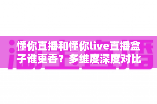 懂你直播和懂你live直播盒子谁更香?多维度深度对比,看完这篇再决定不后悔 懂你直播和懂你live直播盒子谁更香?多维度深度对比,看完这篇再决定不后悔