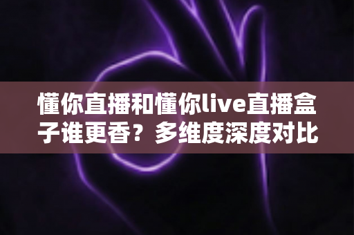 懂你直播和懂你live直播盒子谁更香?多维度深度对比,看完这篇再决定不后悔 懂你直播和懂你live直播盒子谁更香?多维度深度对比,看完这篇再决定不后悔