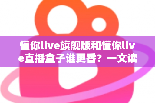 懂你live旗舰版和懂你live直播盒子谁更香？一文读懂两款直播工具的全方位对比评测与选购指南