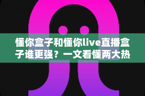 懂你盒子和懂你live直播盒子谁更强？一文看懂两大热门电视盒子的深度对比与选购攻略