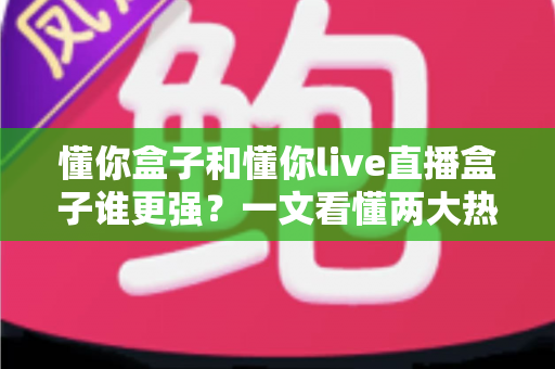 懂你盒子和懂你live直播盒子谁更强？一文看懂两大热门电视盒子的深度对比与选购攻略