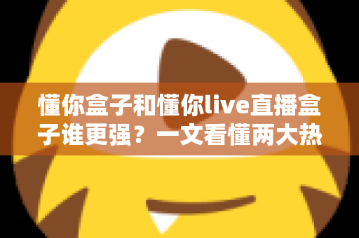 懂你盒子和懂你live直播盒子谁更强？一文看懂两大热门电视盒子的深度对比与选购攻略