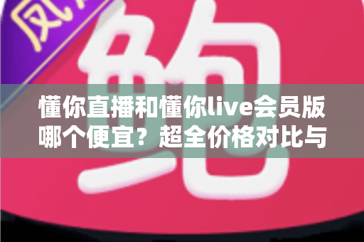 懂你直播和懂你live会员版哪个便宜?超全价格对比与省钱选购攻略 懂你直播和懂你live会员版哪个便宜?超全价格对比与省钱选购攻略