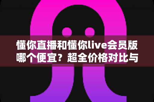 懂你直播和懂你live会员版哪个便宜?超全价格对比与省钱选购攻略 懂你直播和懂你live会员版哪个便宜?超全价格对比与省钱选购攻略