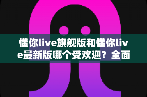 懂你live旗舰版和懂你live最新版哪个受欢迎？全面对比解析与选购指南