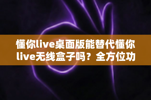 懂你live桌面版能替代懂你live无线盒子吗?全方位功能对比与选购避坑指南 懂你live桌面版能替代懂你live无线盒子吗?全方位功能对比与选购避坑指南