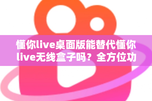 懂你live桌面版能替代懂你live无线盒子吗?全方位功能对比与选购避坑指南 懂你live桌面版能替代懂你live无线盒子吗?全方位功能对比与选购避坑指南