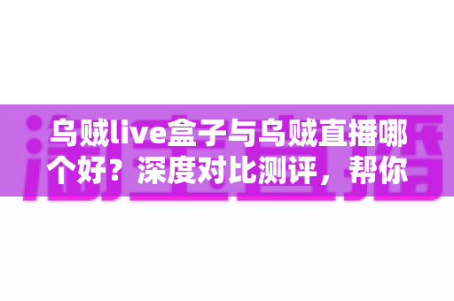 乌贼live盒子与乌贼直播哪个好？深度对比测评，帮你选对最佳观影方式