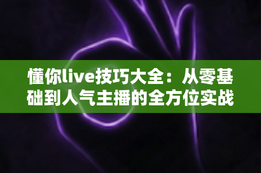 懂你live技巧大全：从零基础到人气主播的全方位实战指南