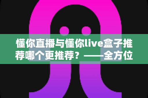 懂你直播与懂你live盒子推荐哪个更推荐？——全方位深度对比评测，帮你一次选对不踩坑