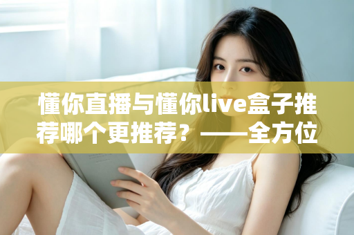 懂你直播与懂你live盒子推荐哪个更推荐？——全方位深度对比评测，帮你一次选对不踩坑