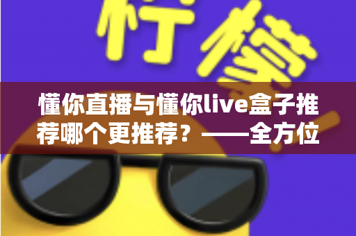 懂你直播与懂你live盒子推荐哪个更推荐？——全方位深度对比评测，帮你一次选对不踩坑
