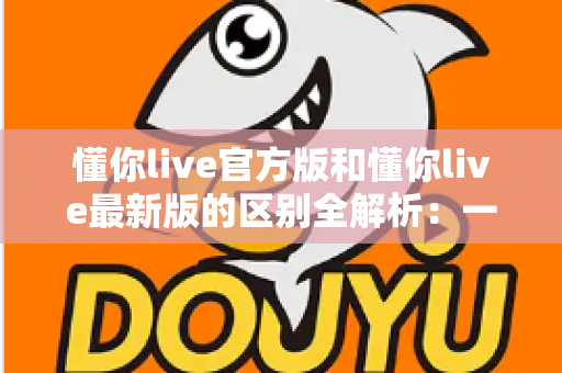 懂你live官方版和懂你live最新版的区别全解析：一文读懂如何选对版本，畅享高清直播体验