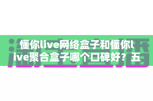 懂你live网络盒子和懂你live聚合盒子哪个口碑好?五大维度深度对比评测与选购避坑指南 懂你live网络盒子和懂你live聚合盒子哪个口碑好?五大维度深度对比评测与选购避坑指南