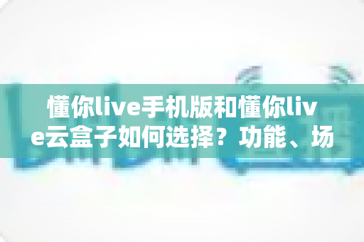 懂你live手机版和懂你live云盒子如何选择？功能、场景、预算全方位对比帮你一次选对