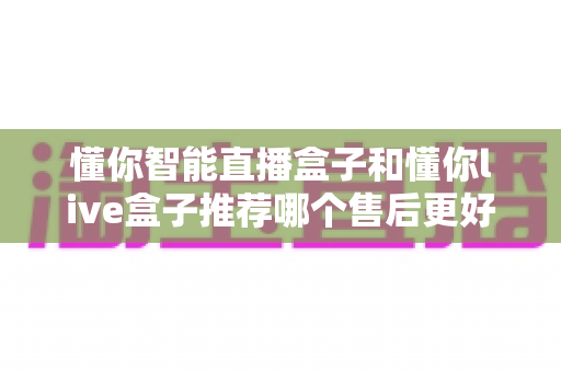 懂你智能直播盒子和懂你live盒子推荐哪个售后更好？深度对比评测助你选购不踩坑