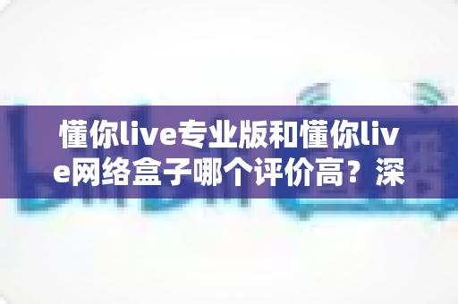 懂你live专业版和懂你live网络盒子哪个评价高？深度对比测评帮你选对不选贵