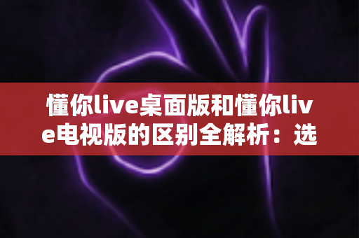 懂你live桌面版和懂你live电视版的区别全解析：选对版本，让在线学习体验翻倍