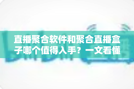 直播聚合软件和聚合直播盒子哪个值得入手？一文看懂优劣势，选对不花冤枉钱