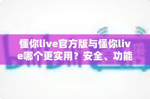 懂你live官方版与懂你live哪个更实用？安全、功能、体验全方位深度对比解析