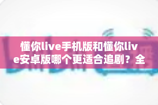 懂你live手机版和懂你live安卓版哪个更适合追剧？全面对比助你选出最佳追剧版本