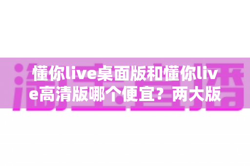 懂你live桌面版和懂你live高清版哪个便宜?两大版本价格与性价比全方位对比指南 懂你live桌面版和懂你live高清版哪个便宜?两大版本价格与性价比全方位对比指南
