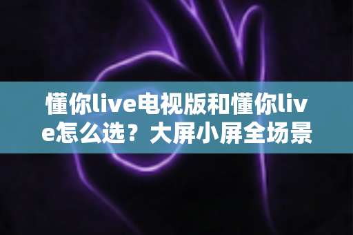 懂你live电视版和懂你live怎么选?大屏小屏全场景对比与选购指南 懂你live电视版和懂你live怎么选?大屏小屏全场景对比与选购指南