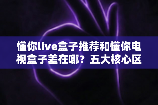 懂你live盒子推荐和懂你电视盒子差在哪？五大核心区别与选购建议一次讲清
