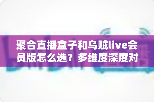聚合直播盒子和乌贼live会员版怎么选？多维度深度对比，帮你找到最合适的观赛方案