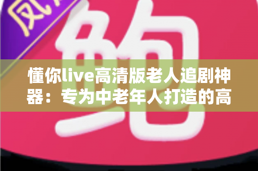 懂你live高清版老人追剧神器：专为中老年人打造的高清追剧利器，让爸妈轻松看剧不再难