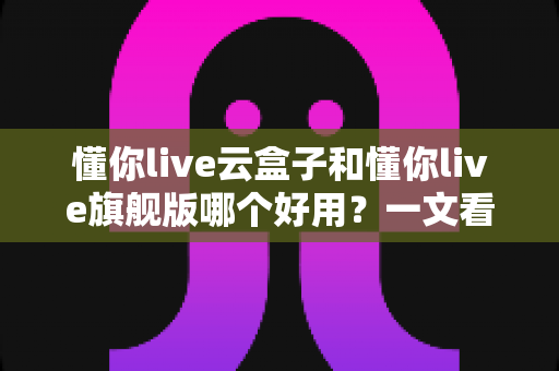 懂你live云盒子和懂你live旗舰版哪个好用？一文看懂两者区别，选对直播工具不踩坑