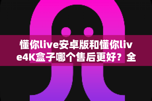 懂你live安卓版和懂你live4K盒子哪个售后更好？全面解析两大版本的售后差异助你放心选购