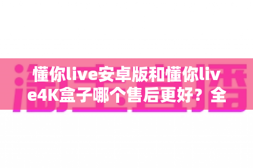懂你live安卓版和懂你live4K盒子哪个售后更好？全面解析两大版本的售后差异助你放心选购