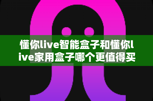 懂你live智能盒子和懂你live家用盒子哪个更值得买？2024年最全选购对比指南，帮你一次选对不踩坑