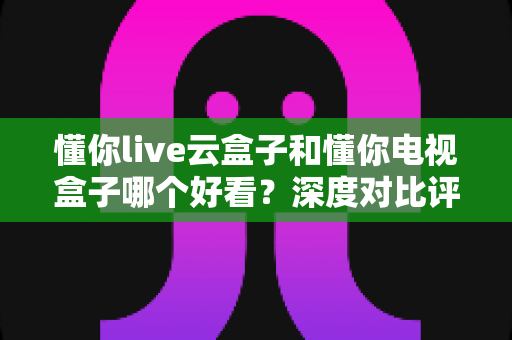 懂你live云盒子和懂你电视盒子哪个好看？深度对比评测助你选对不踩坑