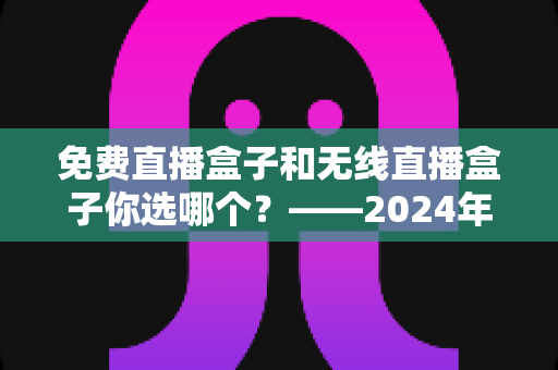 免费直播盒子和无线直播盒子你选哪个?——2024年最新选购指南与深度对比分析 免费直播盒子和无线直播盒子你选哪个?——2024年最新选购指南与深度对比分析