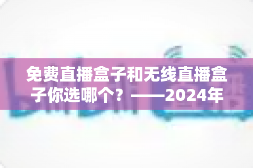 免费直播盒子和无线直播盒子你选哪个？——2024年最新选购指南与深度对比分析