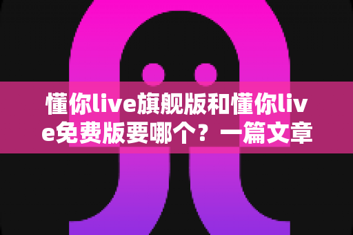 懂你live旗舰版和懂你live免费版要哪个？一篇文章帮你彻底选对不花冤枉钱
