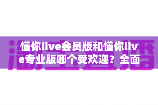 懂你live会员版和懂你live专业版哪个受欢迎?全面对比分析助你精准选择 懂你live会员版和懂你live专业版哪个受欢迎?全面对比分析助你精准选择
