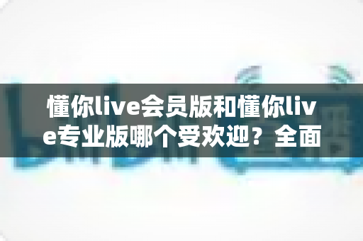 懂你live会员版和懂你live专业版哪个受欢迎?全面对比分析助你精准选择 懂你live会员版和懂你live专业版哪个受欢迎?全面对比分析助你精准选择