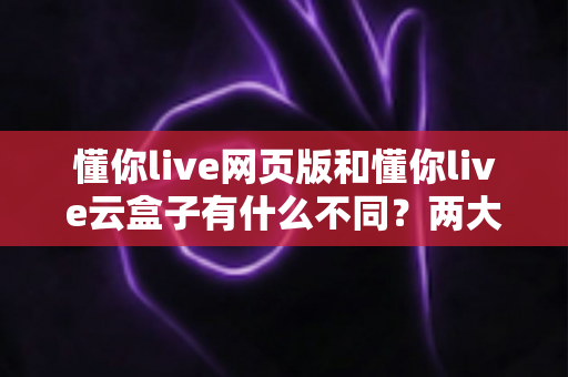 懂你live网页版和懂你live云盒子有什么不同？两大直播方案全方位对比与选择指南