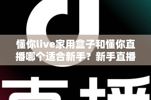 懂你live家用盒子和懂你直播哪个适合新手?新手直播入门设备选择全攻略 懂你live家用盒子和懂你直播哪个适合新手?新手直播入门设备选择全攻略