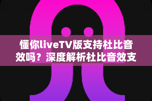 懂你liveTV版支持杜比音效吗？深度解析杜比音效支持情况与家庭影院音质优化全攻略