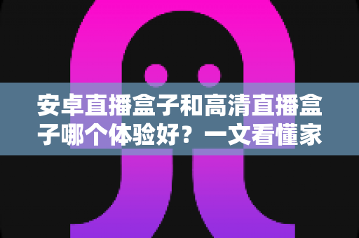 安卓直播盒子和高清直播盒子哪个体验好？一文看懂家用电视盒子选购核心差异